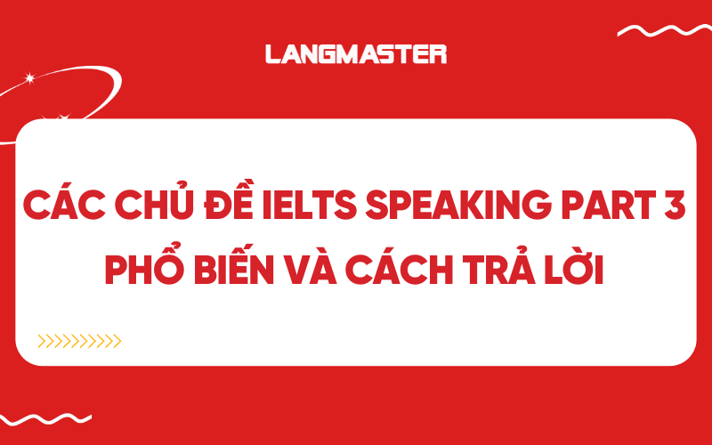 Các chủ đề IELTS Speaking Part 3 phổ biến và cách trả lời